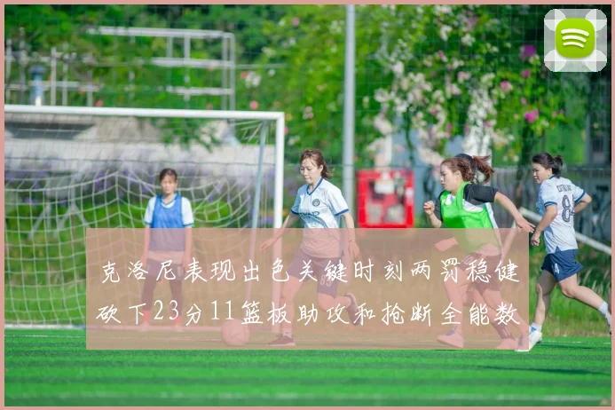 克洛尼表现出色关键时刻两罚稳健砍下23分11篮板助攻和抢断全能数据