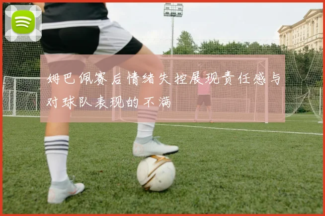 姆巴佩赛后情绪失控展现责任感与对球队表现的不满