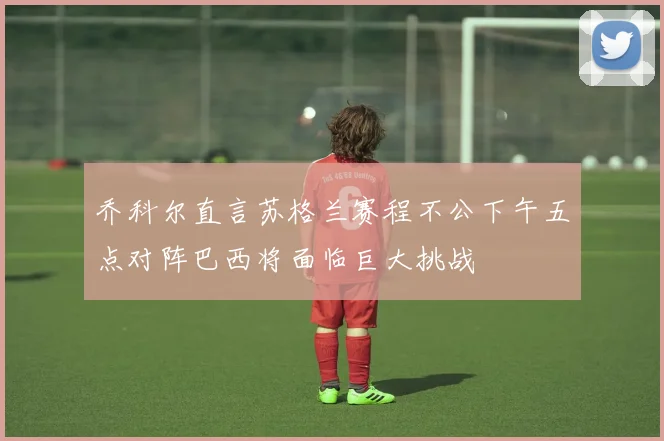 乔科尔直言苏格兰赛程不公下午五点对阵巴西将面临巨大挑战