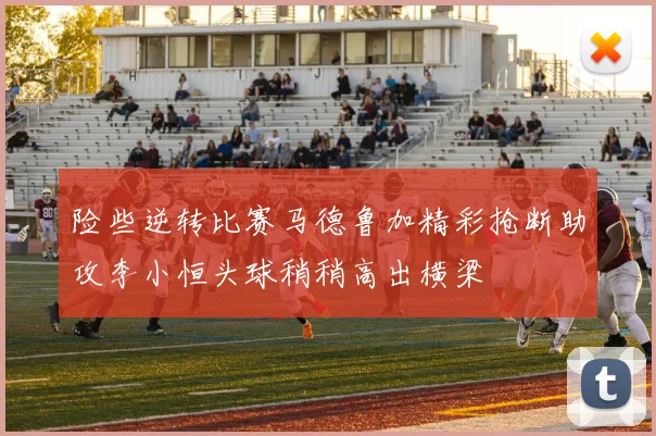 险些逆转比赛马德鲁加精彩抢断助攻李小恒头球稍稍高出横梁