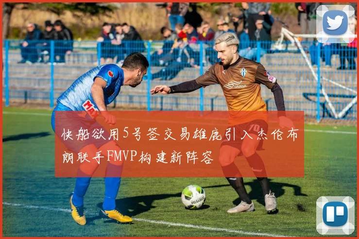 快船欲用5号签交易雄鹿引入杰伦布朗联手FMVP构建新阵容