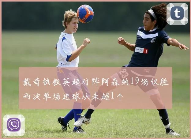 戴奇执教英超对阵阿森纳19场仅胜两次单场进球从未超1个