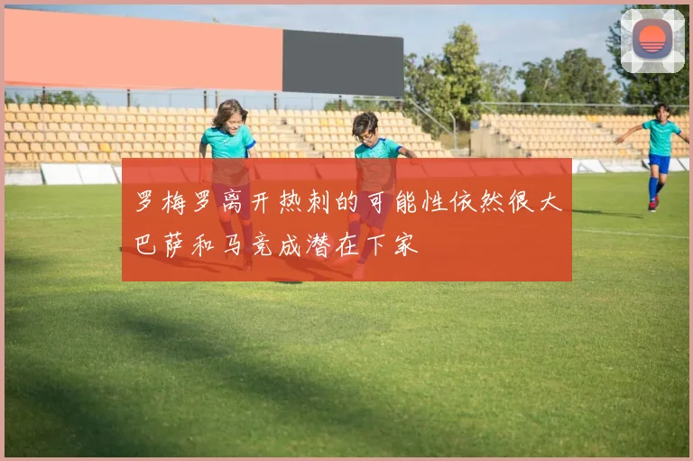 罗梅罗离开热刺的可能性依然很大巴萨和马竞成潜在下家