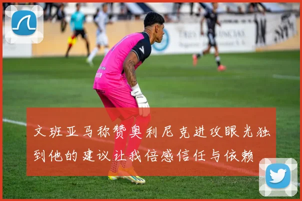 文班亚马称赞奥利尼克进攻眼光独到他的建议让我倍感信任与依赖
