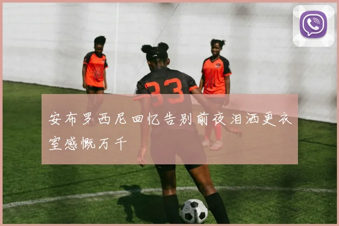 安布罗西尼回忆告别前夜泪洒更衣室感慨万千