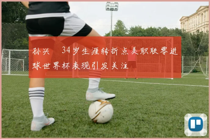 孙兴慜34岁生涯转折点美职联零进球世界杯表现引发关注
