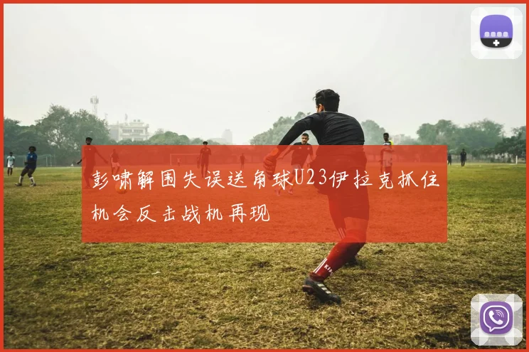 彭啸解围失误送角球U23伊拉克抓住机会反击战机再现