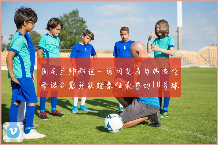国足主帅邵佳一访问皇马与弗洛伦蒂诺合影并获赠象征荣誉的10号球衣