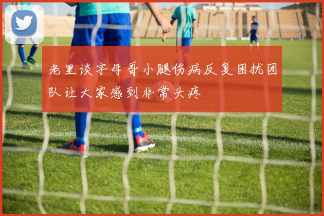 老里谈字母哥小腿伤病反复困扰团队让大家感到非常头疼