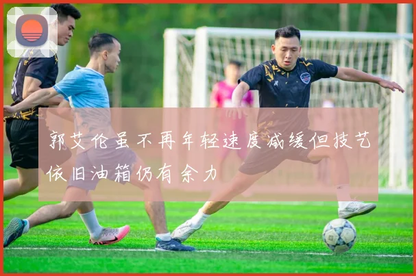 郭艾伦虽不再年轻速度减缓但技艺依旧油箱仍有余力