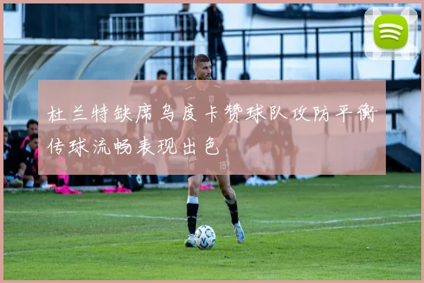 杜兰特缺席乌度卡赞球队攻防平衡传球流畅表现出色
