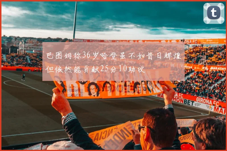 巴图姆称36岁哈登虽不如昔日辉煌但依然能贡献25分10助攻