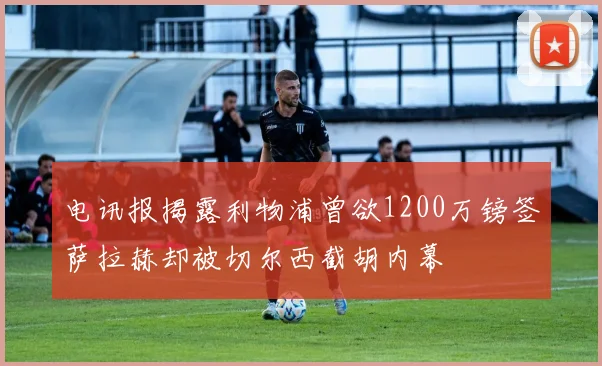 电讯报揭露利物浦曾欲1200万镑签萨拉赫却被切尔西截胡内幕
