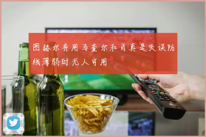 图赫尔弃用马奎尔和肖真是失误防线薄弱时无人可用