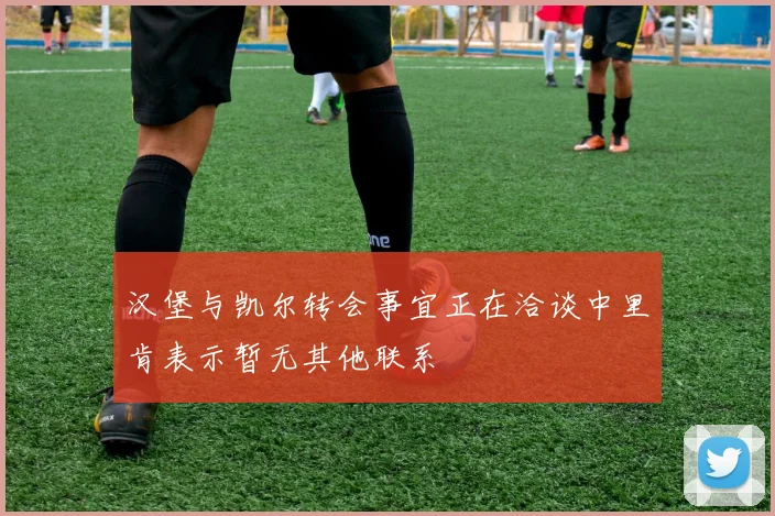 汉堡与凯尔转会事宜正在洽谈中里肯表示暂无其他联系