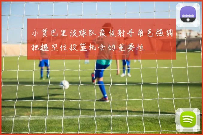 小贾巴里谈球队最佳射手角色强调把握空位投篮机会的重要性