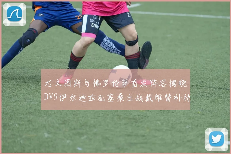 尤文图斯与佛罗伦萨首发阵容揭晓DV9伊尔迪兹孔塞桑出战戴维替补待命
