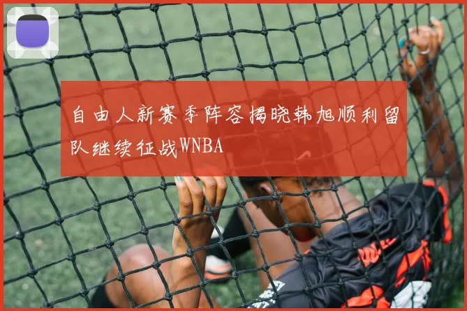 自由人新赛季阵容揭晓韩旭顺利留队继续征战WNBA