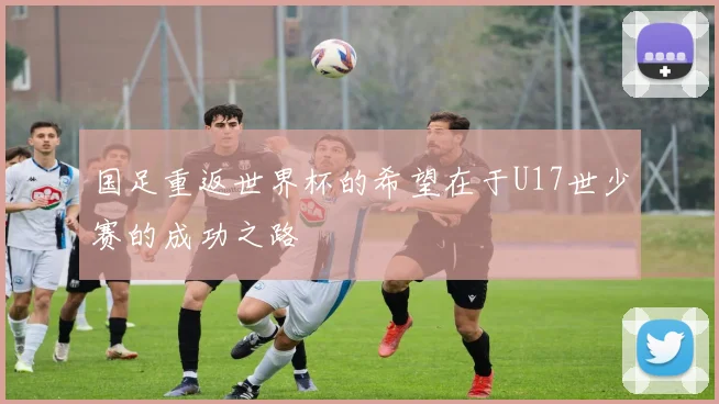 国足重返世界杯的希望在于U17世少赛的成功之路