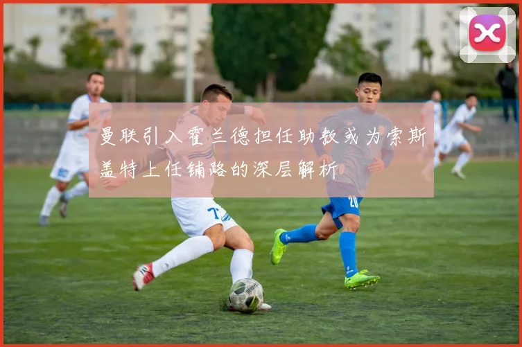 曼联引入霍兰德担任助教或为索斯盖特上任铺路的深层解析