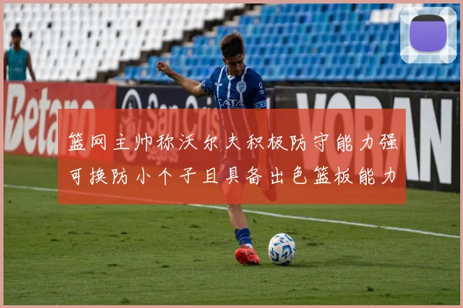 篮网主帅称沃尔夫积极防守能力强可换防小个子且具备出色篮板能力