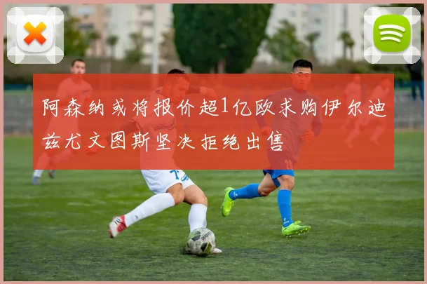 阿森纳或将报价超1亿欧求购伊尔迪兹尤文图斯坚决拒绝出售