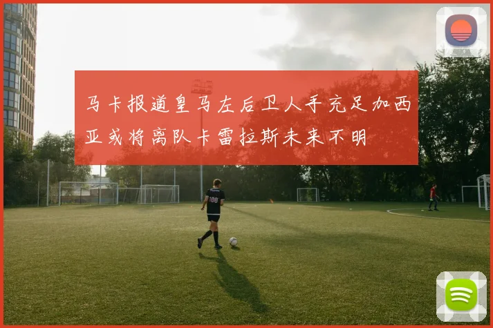 马卡报道皇马左后卫人手充足加西亚或将离队卡雷拉斯未来不明