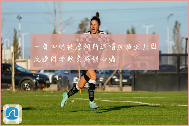一哥回忆被詹姆斯追帽经历女儿因此遭同学欺负感到心痛